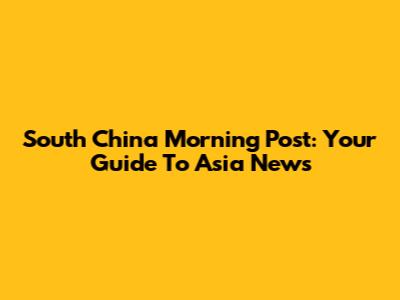 South China Morning Post: Your Guide To Asia News