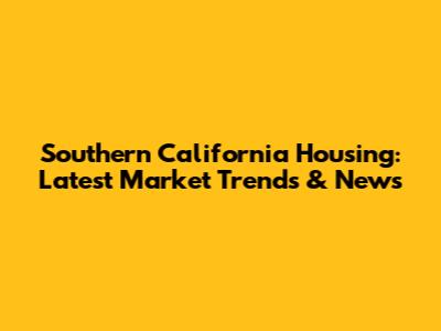 Southern California Housing: Latest Market Trends & News