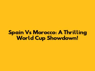 Spain Vs Morocco: A Thrilling World Cup Showdown!
