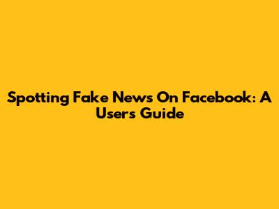 Spotting Fake News On Facebook: A User's Guide