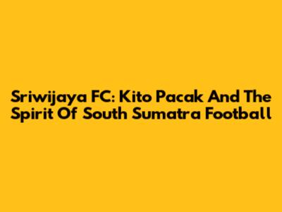 Sriwijaya FC: Kito Pacak And The Spirit Of South Sumatra Football