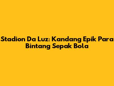 Stadion Da Luz: Kandang Epik Para Bintang Sepak Bola