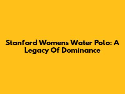 Stanford Women's Water Polo: A Legacy Of Dominance