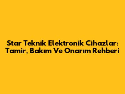 Star Teknik Elektronik Cihazlar: Tamir, Bakım Ve Onarım Rehberi