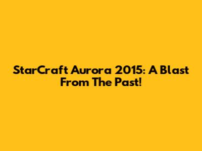 StarCraft Aurora 2015: A Blast From The Past!