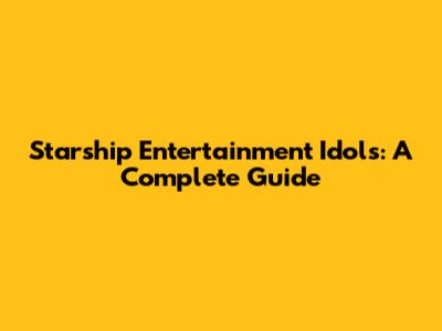 Starship Entertainment Idols: A Complete Guide