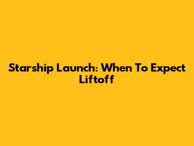 Starship Launch: When To Expect Liftoff