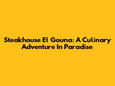 Steakhouse El Gouna: A Culinary Adventure In Paradise