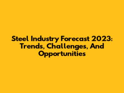 Steel Industry Forecast 2023: Trends, Challenges, And Opportunities
