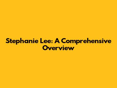 Stephanie Lee: A Comprehensive Overview