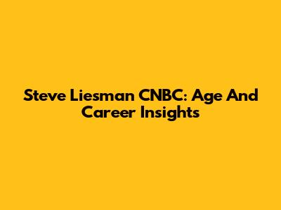 Steve Liesman CNBC: Age And Career Insights