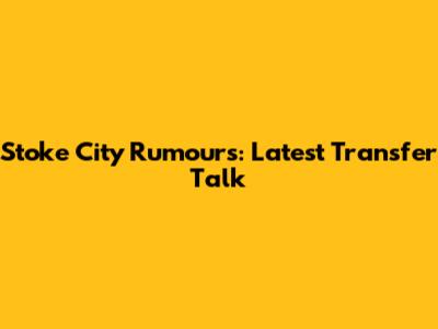 Stoke City Rumours: Latest Transfer Talk