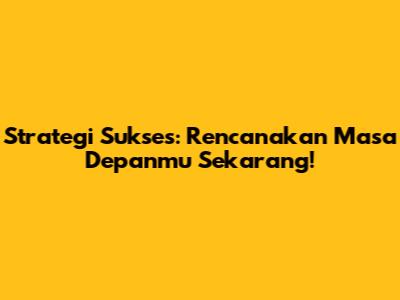 Strategi Sukses: Rencanakan Masa Depanmu Sekarang!