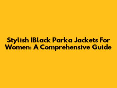 Stylish IBlack Parka Jackets For Women: A Comprehensive Guide