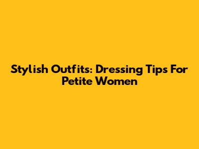 Stylish Outfits: Dressing Tips For Petite Women