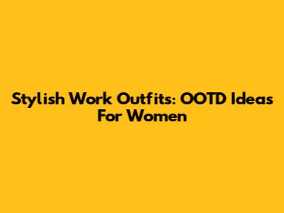Stylish Work Outfits: OOTD Ideas For Women