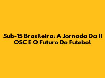 Sub-15 Brasileira: A Jornada Da II OSC E O Futuro Do Futebol