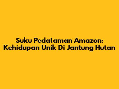 Suku Pedalaman Amazon: Kehidupan Unik Di Jantung Hutan