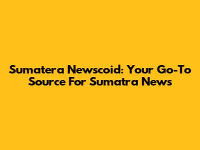 Sumatera Newscoid: Your Go-To Source For Sumatra News