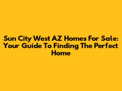 Sun City West AZ Homes For Sale: Your Guide To Finding The Perfect Home