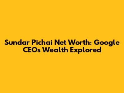 Sundar Pichai Net Worth: Google CEO's Wealth Explored