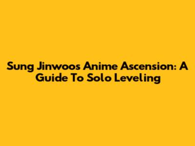 Sung Jinwoo's Anime Ascension: A Guide To Solo Leveling