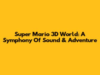 Super Mario 3D World: A Symphony Of Sound & Adventure