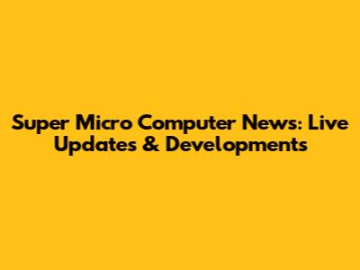 Super Micro Computer News: Live Updates & Developments