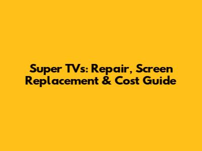 Super TVs: Repair, Screen Replacement & Cost Guide
