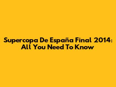Supercopa De España Final 2014: All You Need To Know