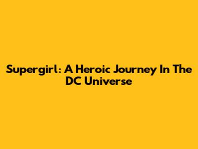 Supergirl: A Heroic Journey In The DC Universe
