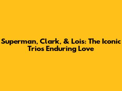 Superman, Clark, & Lois: The Iconic Trio's Enduring Love