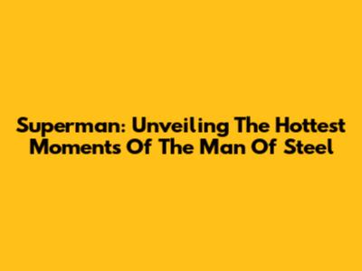 Superman: Unveiling The Hottest Moments Of The Man Of Steel