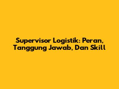 Supervisor Logistik: Peran, Tanggung Jawab, Dan Skill