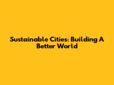 Sustainable Cities: Building A Better World