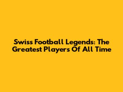 Swiss Football Legends: The Greatest Players Of All Time