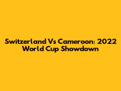 Switzerland Vs Cameroon: 2022 World Cup Showdown