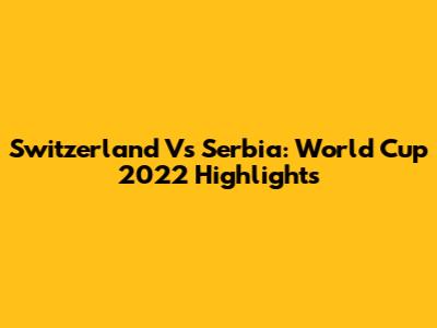 Switzerland Vs Serbia: World Cup 2022 Highlights