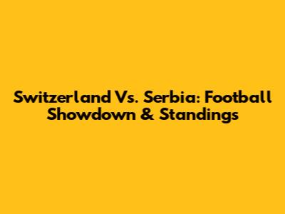 Switzerland Vs. Serbia: Football Showdown & Standings
