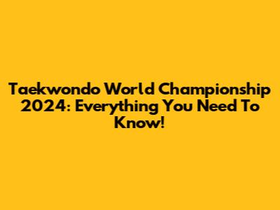 Taekwondo World Championship 2024: Everything You Need To Know!