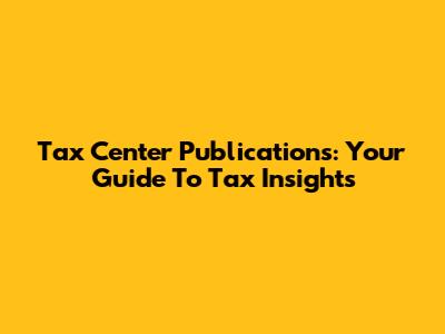 Tax Center Publications: Your Guide To Tax Insights