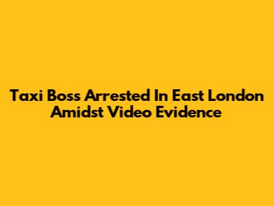Taxi Boss Arrested In East London Amidst Video Evidence