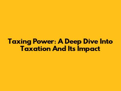 Taxing Power: A Deep Dive Into Taxation And Its Impact