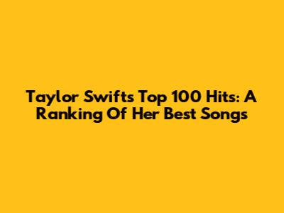 Taylor Swift's Top 100 Hits: A Ranking Of Her Best Songs