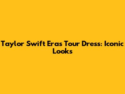Taylor Swift Eras Tour Dress: Iconic Looks