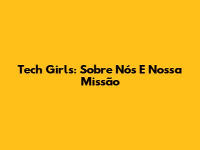 Tech Girls: Sobre Nós E Nossa Missão