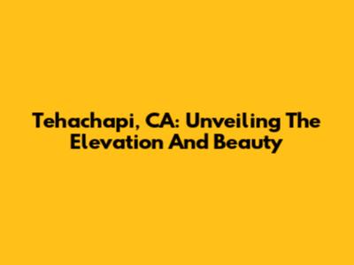 Tehachapi, CA: Unveiling The Elevation And Beauty