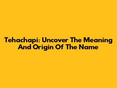 Tehachapi: Uncover The Meaning And Origin Of The Name
