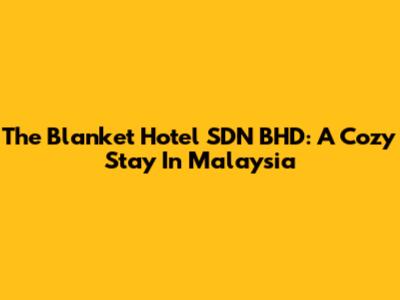 The Blanket Hotel SDN BHD: A Cozy Stay In Malaysia