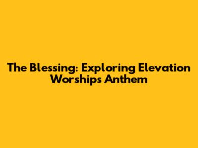 The Blessing: Exploring Elevation Worship's Anthem